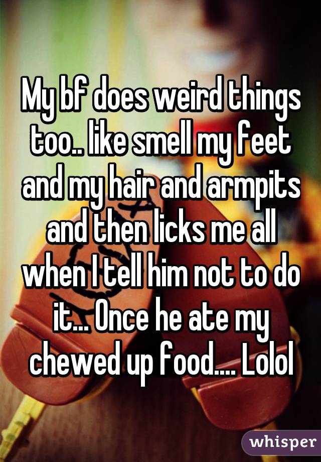 My bf does weird things too.. like smell my feet and my hair and armpits and then licks me all when I tell him not to do it... Once he ate my chewed up food.... Lolol