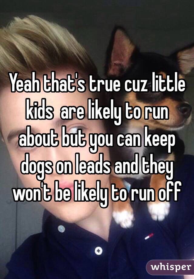 Yeah that's true cuz little kids  are likely to run about but you can keep dogs on leads and they won't be likely to run off 