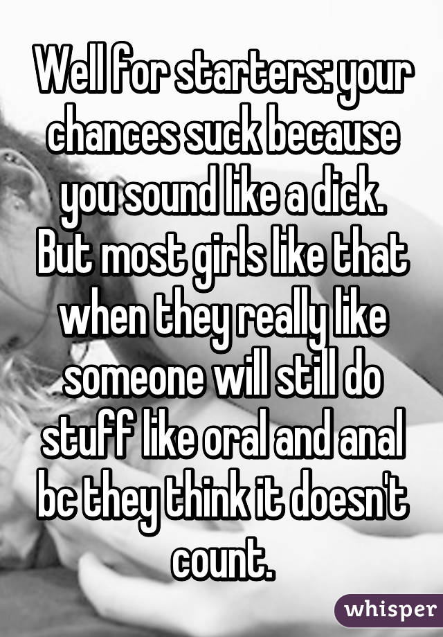 Well for starters: your chances suck because you sound like a dick. But most girls like that when they really like someone will still do stuff like oral and anal bc they think it doesn't count.