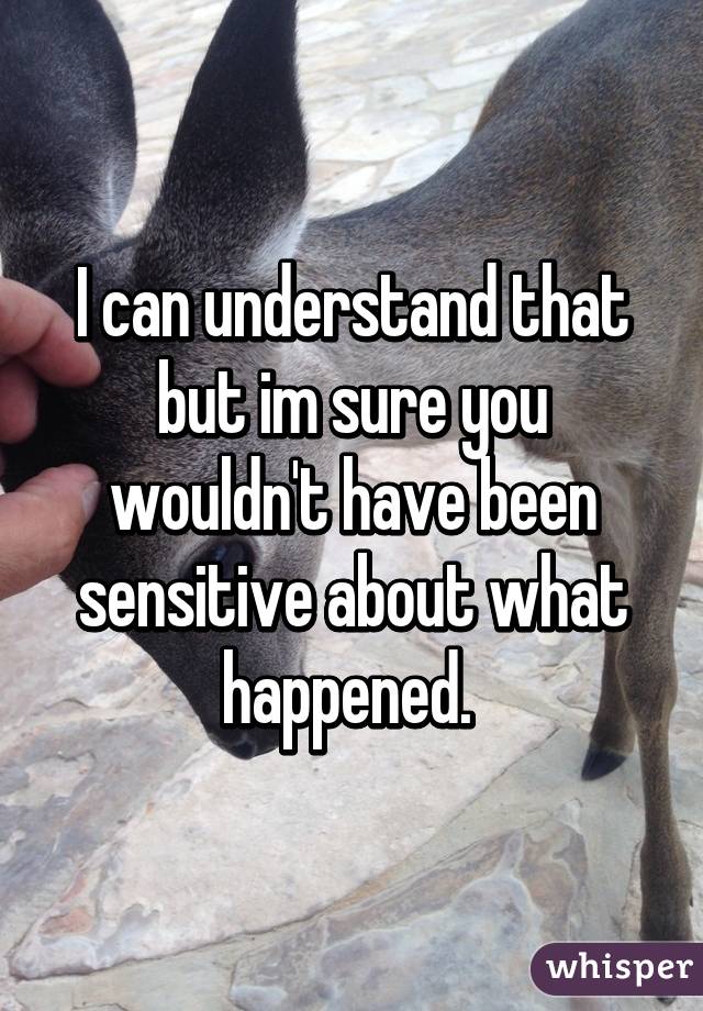 I can understand that but im sure you wouldn't have been sensitive about what happened. 