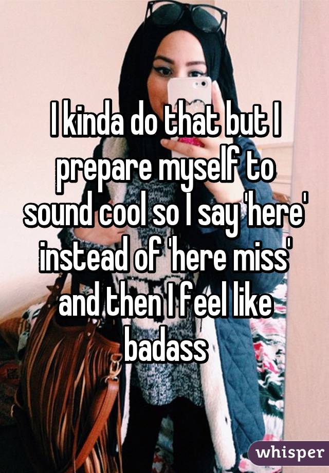 I kinda do that but I prepare myself to sound cool so I say 'here' instead of 'here miss' and then I feel like badass