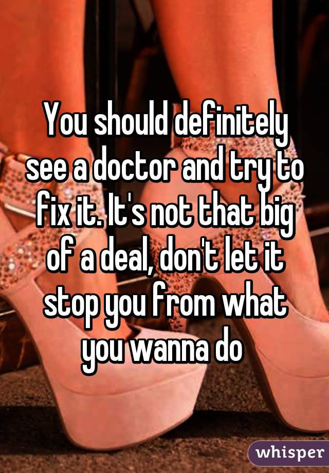 You should definitely see a doctor and try to fix it. It's not that big of a deal, don't let it stop you from what you wanna do 