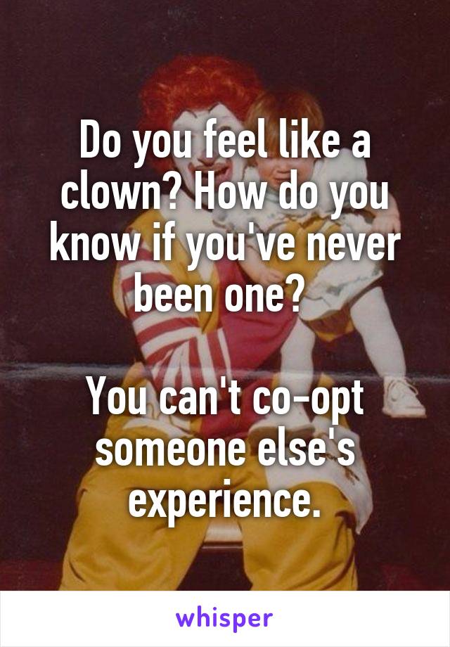 Do you feel like a clown? How do you know if you've never been one? 

You can't co-opt someone else's experience.