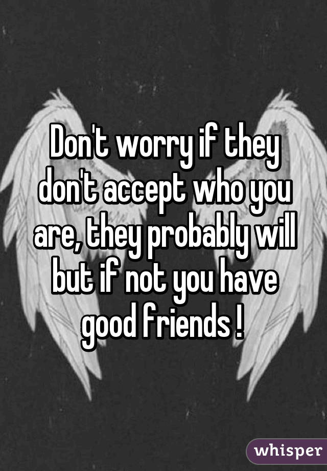 Don't worry if they don't accept who you are, they probably will but if not you have good friends ! 