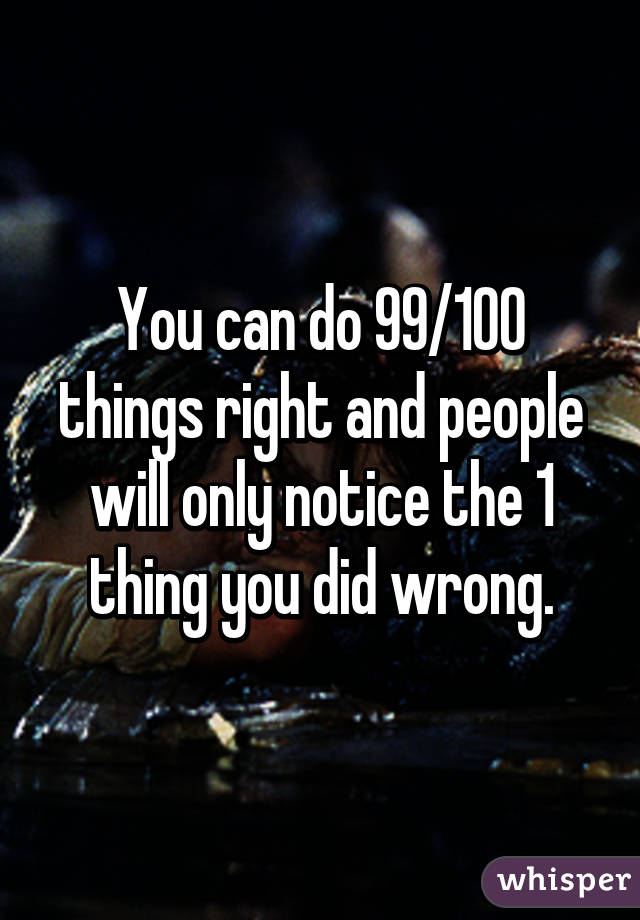 You can do 99/100 things right and people will only notice the 1 thing you did wrong.