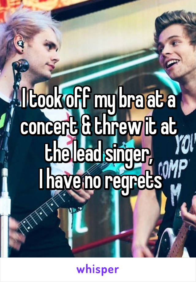 I took off my bra at a concert & threw it at the lead singer,
 I have no regrets