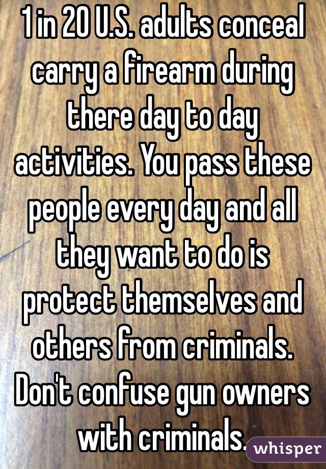 1 in 20 U.S. adults conceal carry a firearm during there day to day activities. You pass these people every day and all they want to do is protect themselves and others from criminals. Don't confuse gun owners with criminals.