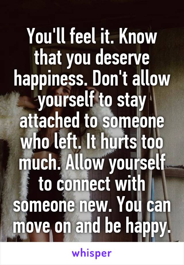 You'll feel it. Know that you deserve happiness. Don't allow yourself to stay attached to someone who left. It hurts too much. Allow yourself to connect with someone new. You can move on and be happy.