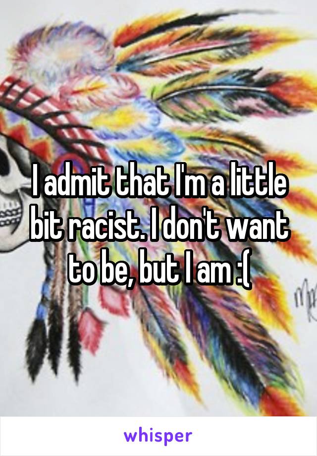 I admit that I'm a little bit racist. I don't want to be, but I am :(
