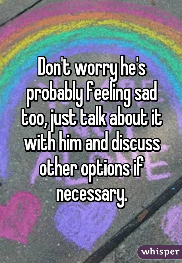 Don't worry he's probably feeling sad too, just talk about it with him and discuss other options if necessary.