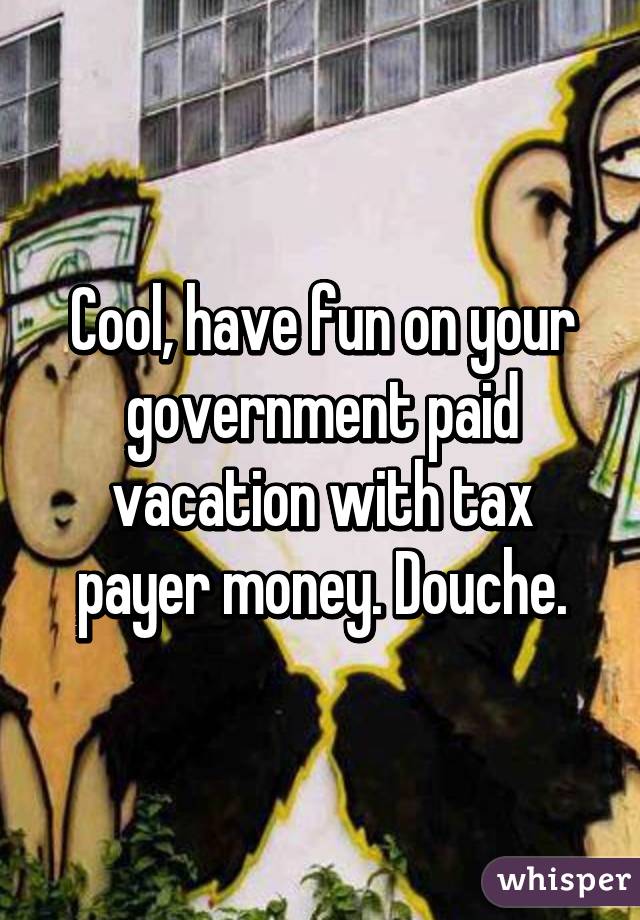 Cool, have fun on your government paid vacation with tax payer money. Douche.