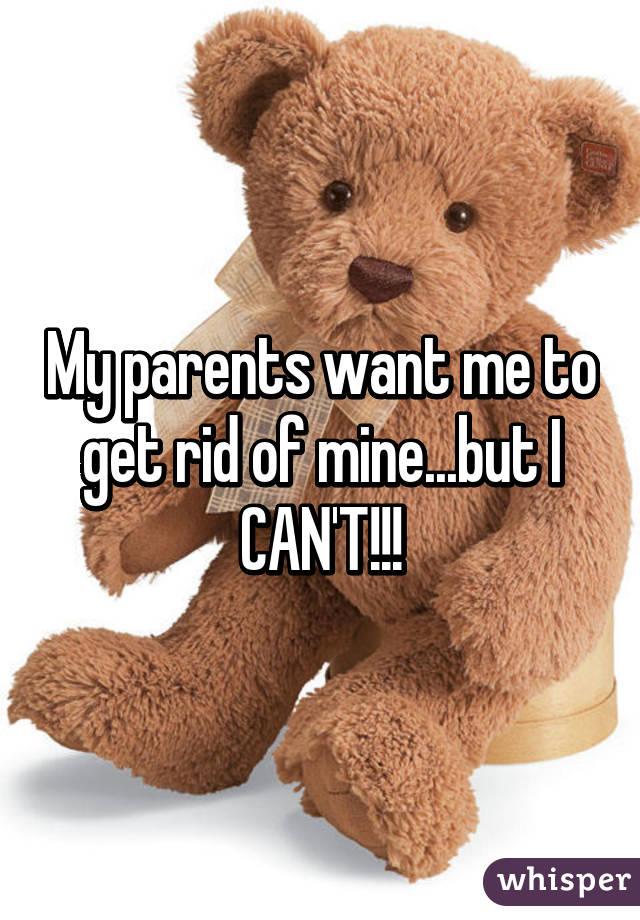 My parents want me to get rid of mine...but I CAN'T!!!