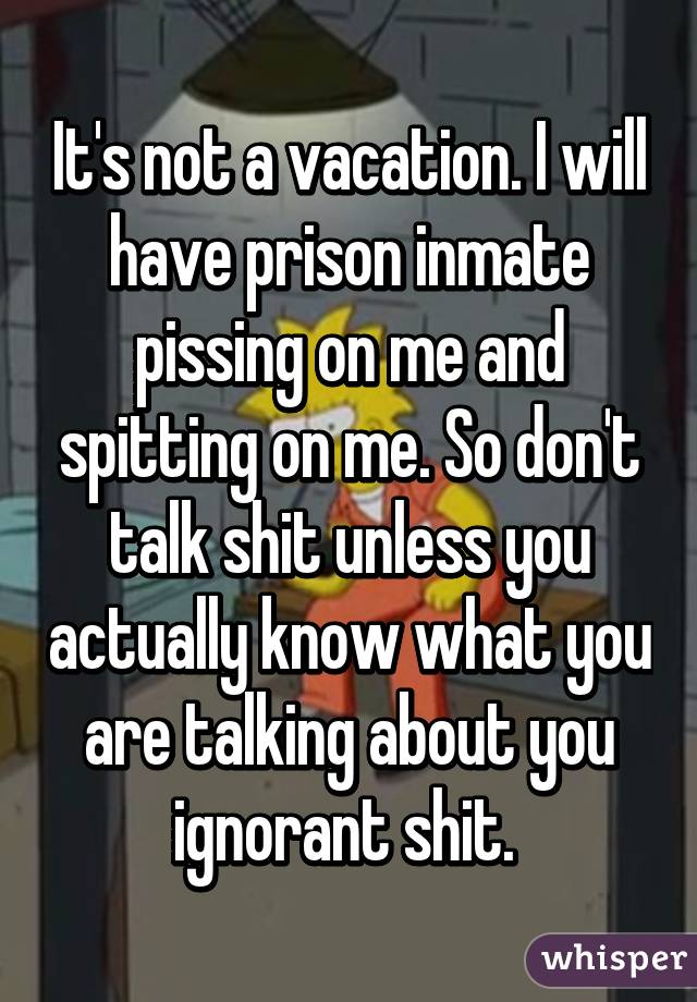 It's not a vacation. I will have prison inmate pissing on me and spitting on me. So don't talk shit unless you actually know what you are talking about you ignorant shit. 