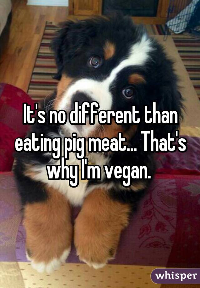 It's no different than eating pig meat... That's why I'm vegan. 