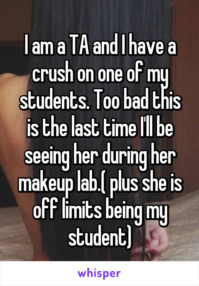 I am a TA and I have a crush on one of my students. Too bad this is the last time I'll be seeing her during her makeup lab.( plus she is off limits being my student)