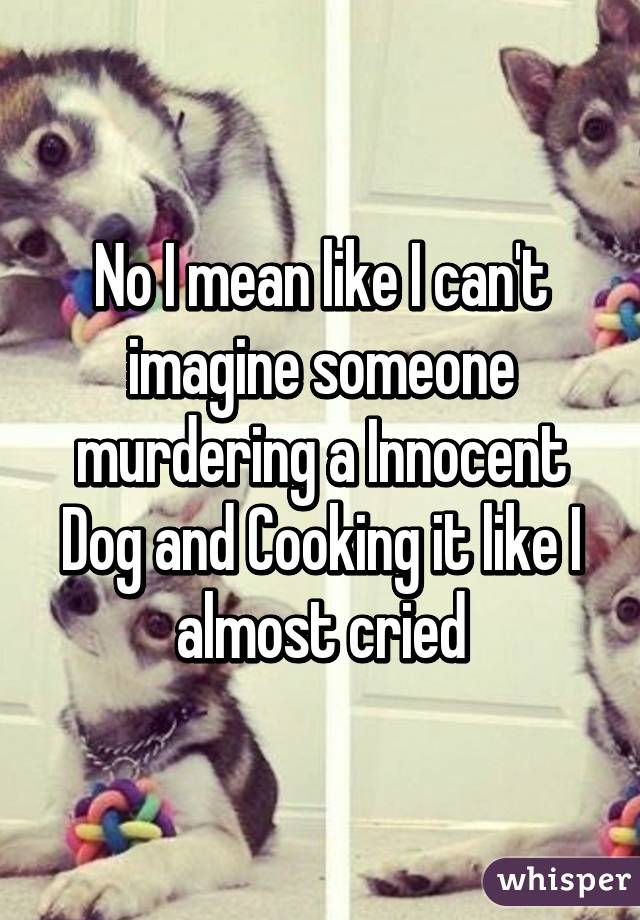 No I mean like I can't imagine someone murdering a Innocent Dog and Cooking it like I almost cried