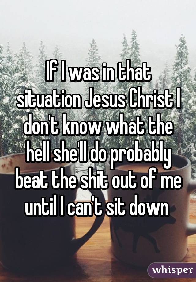 If I was in that situation Jesus Christ I don't know what the hell she'll do probably beat the shit out of me until I can't sit down 