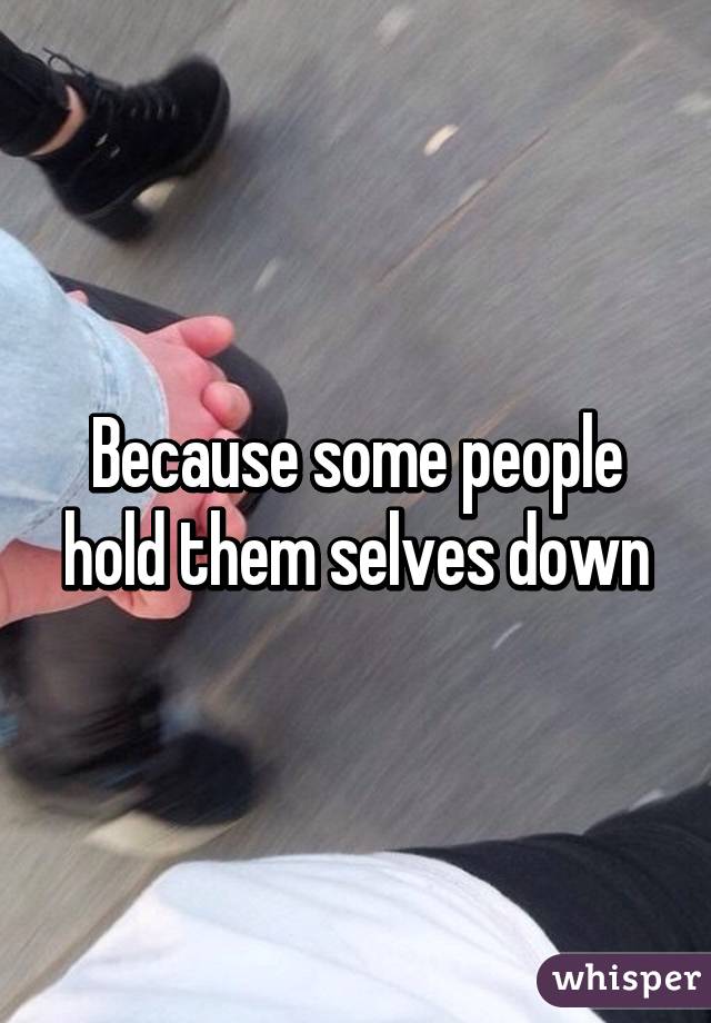 Because some people hold them selves down