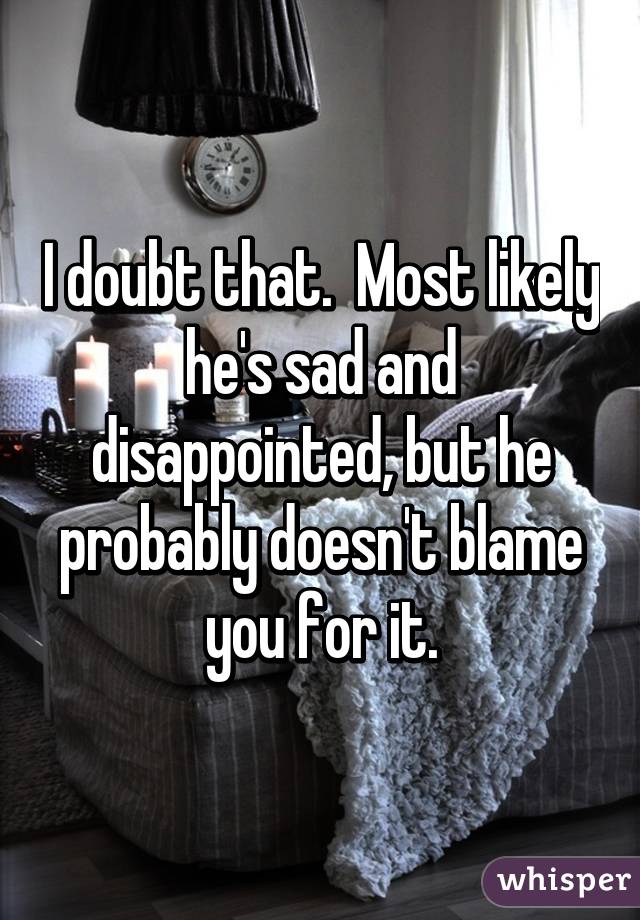I doubt that.  Most likely he's sad and disappointed, but he probably doesn't blame you for it.