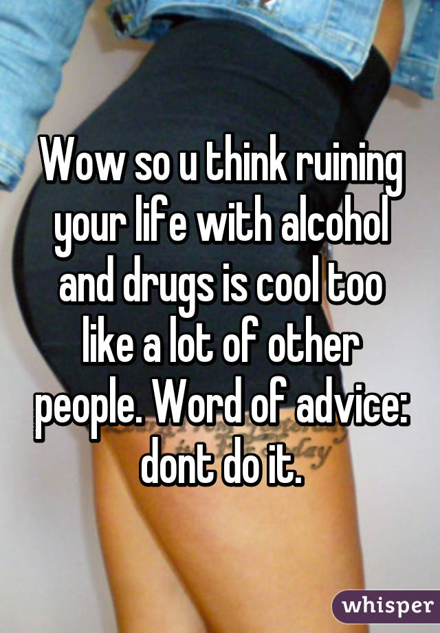 Wow so u think ruining your life with alcohol and drugs is cool too like a lot of other people. Word of advice: dont do it.
