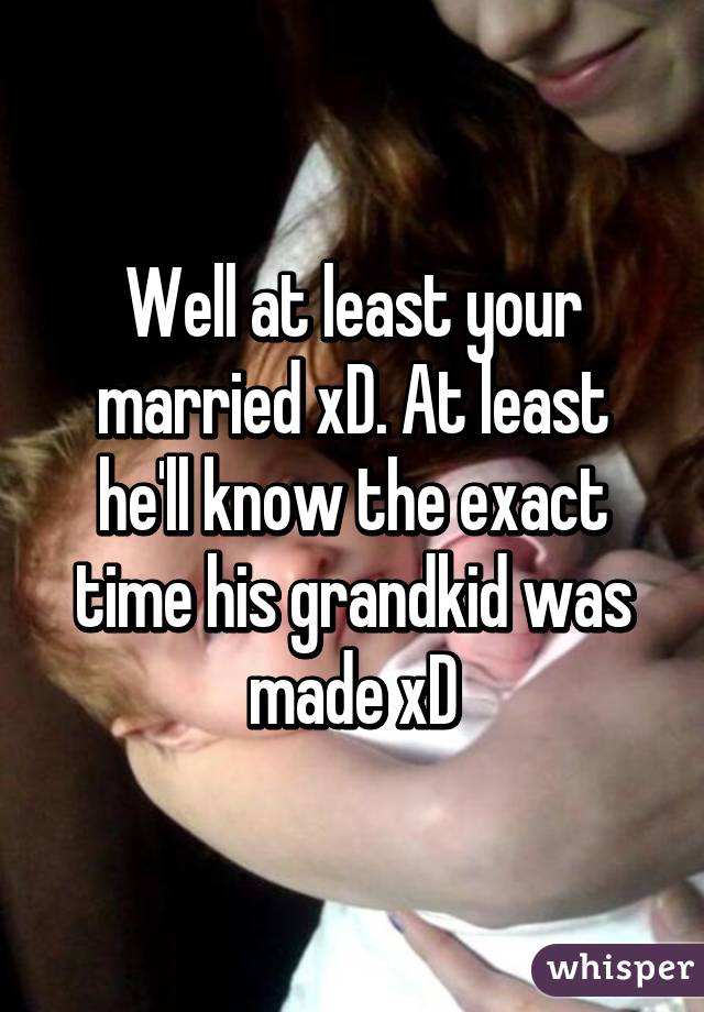 Well at least your married xD. At least he'll know the exact time his grandkid was made xD