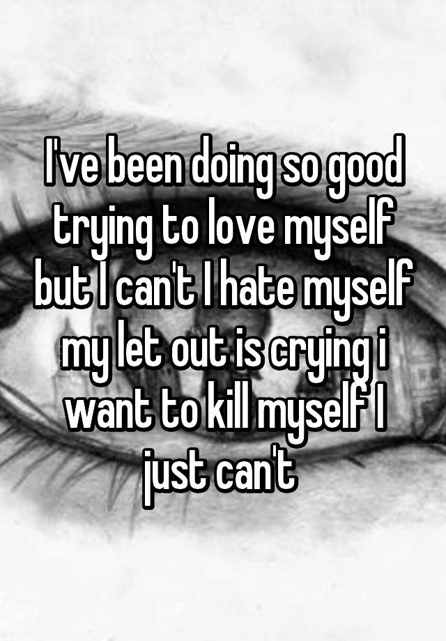 i-ve-been-doing-so-good-trying-to-love-myself-but-i-can-t-i-hate-myself-my-let-out-is-crying-i