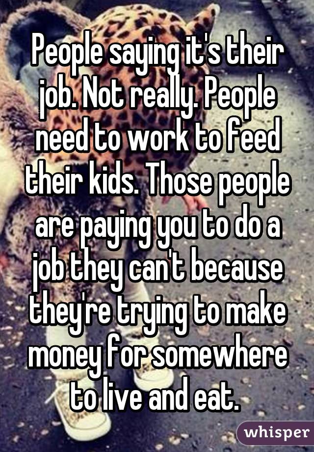 People saying it's their job. Not really. People need to work to feed their kids. Those people are paying you to do a job they can't because they're trying to make money for somewhere to live and eat. 