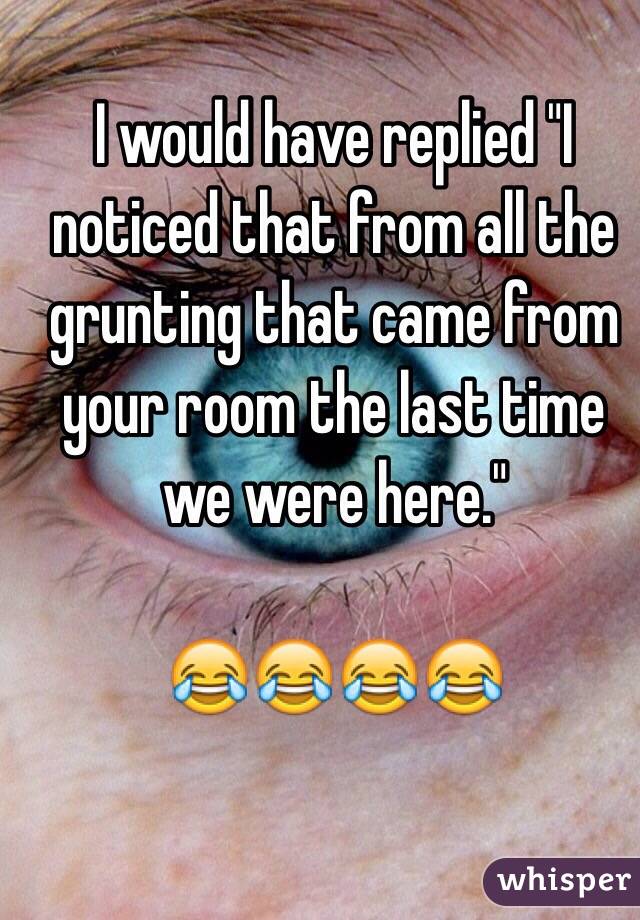 I would have replied "I noticed that from all the grunting that came from your room the last time we were here."

😂😂😂😂