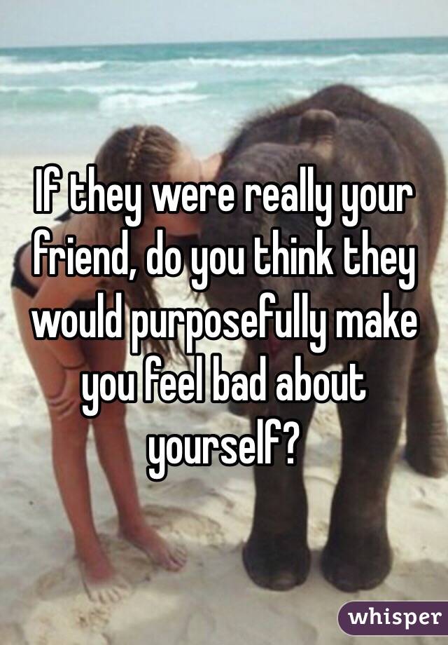 If they were really your friend, do you think they would purposefully make you feel bad about yourself?