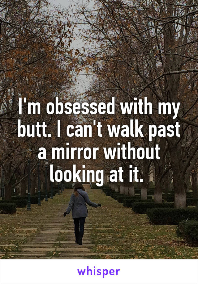 I'm obsessed with my butt. I can't walk past a mirror without looking at it. 