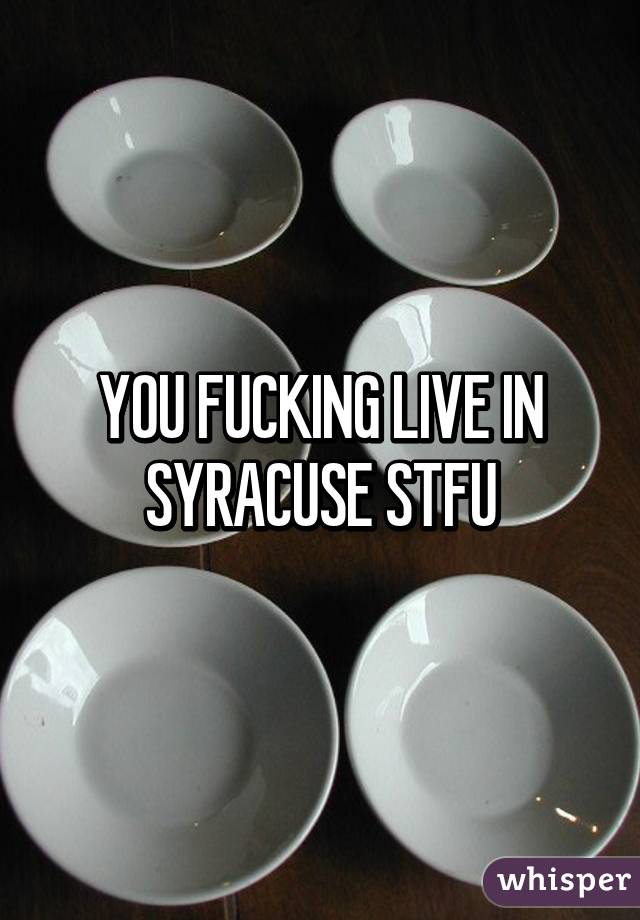 YOU FUCKING LIVE IN SYRACUSE STFU