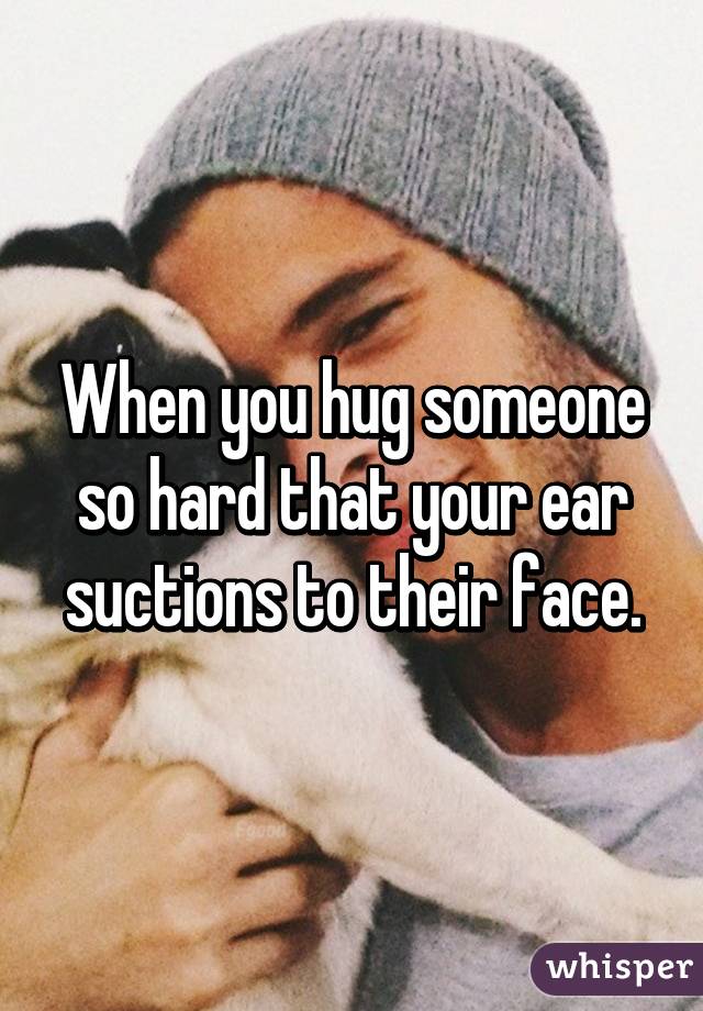 When you hug someone so hard that your ear suctions to their face.