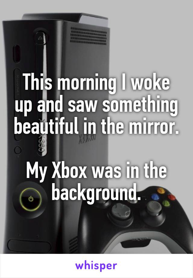 This morning I woke up and saw something beautiful in the mirror.

My Xbox was in the background.