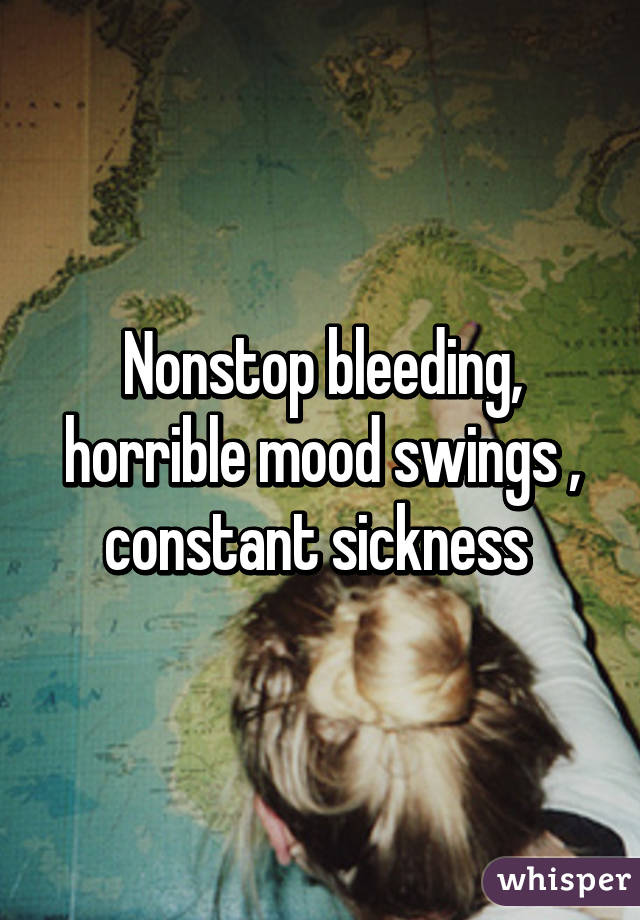 Nonstop bleeding, horrible mood swings , constant sickness 