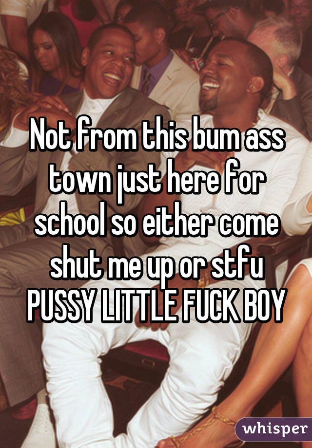 Not from this bum ass town just here for school so either come shut me up or stfu PUSSY LITTLE FUCK BOY