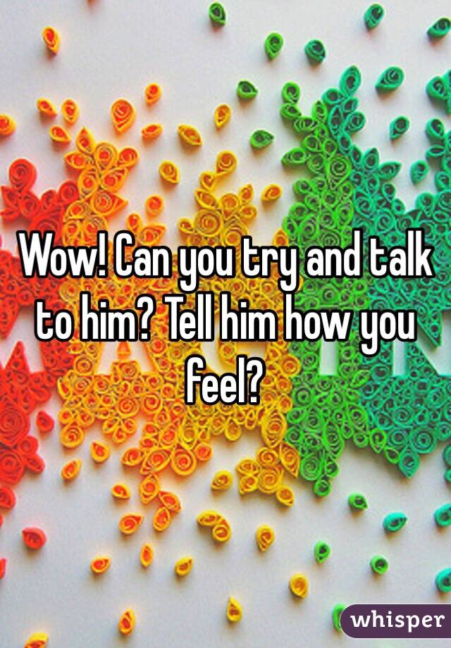 Wow! Can you try and talk to him? Tell him how you feel? 