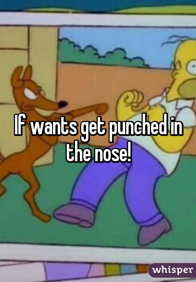 If wants get punched in the nose!