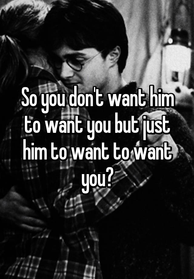 So You Dont Want Him To Want You But Just Him To Want To Want You