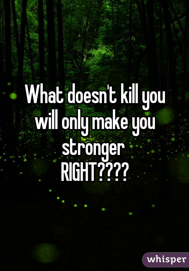 What doesn't kill you will only make you stronger 
RIGHT????