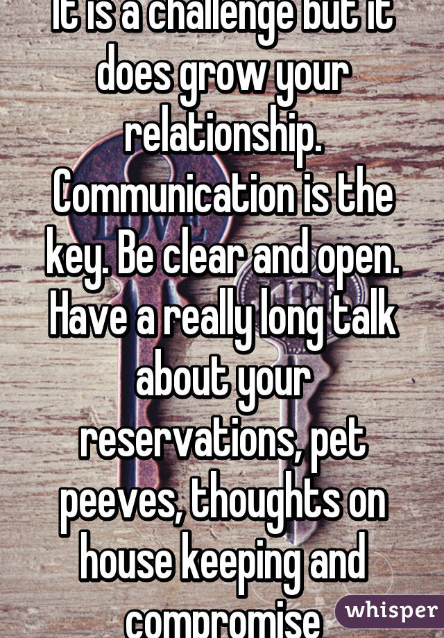 It is a challenge but it does grow your relationship. Communication is the key. Be clear and open. Have a really long talk about your reservations, pet peeves, thoughts on house keeping and compromise
