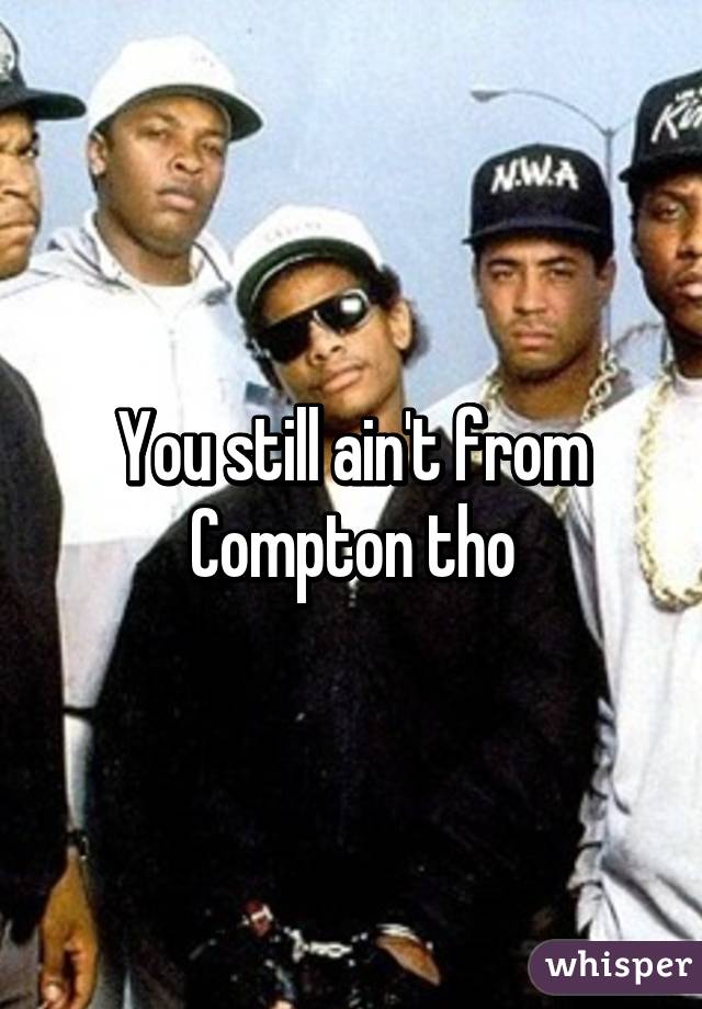 You still ain't from Compton tho