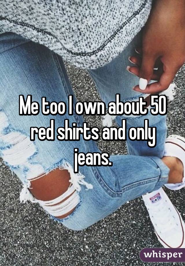 Me too I own about 50 red shirts and only jeans.