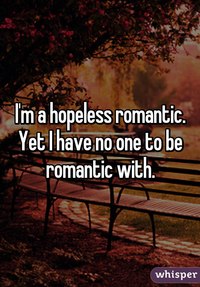 I'm a hopeless romantic. Yet I have no one to be romantic with.