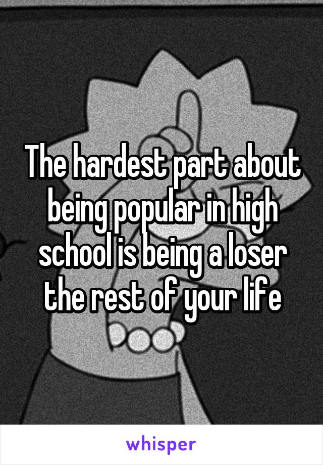 The hardest part about being popular in high school is being a loser the rest of your life