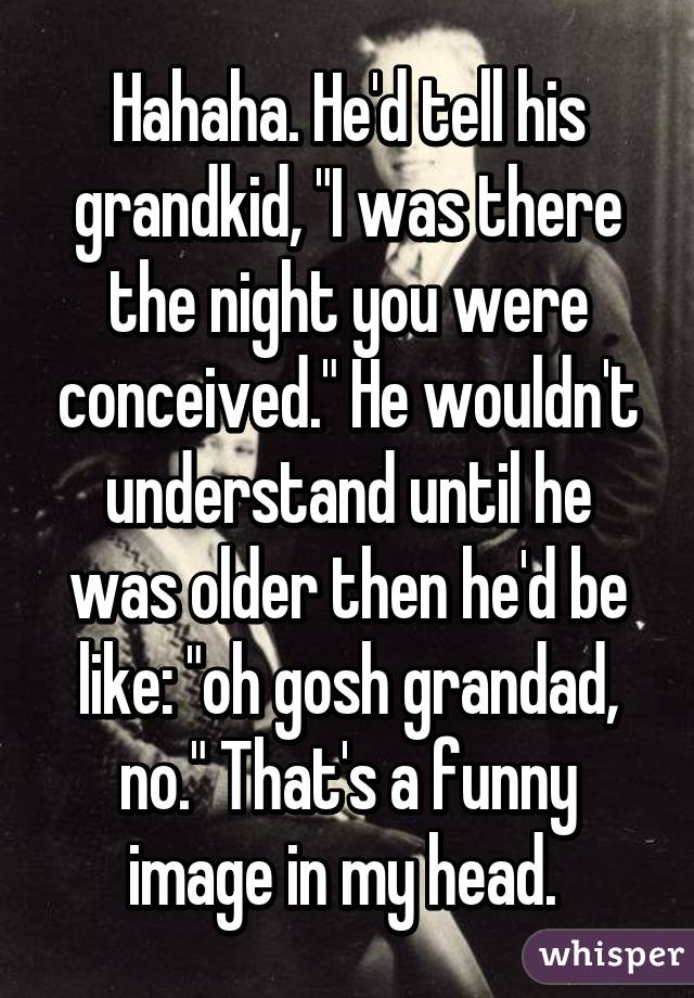 Hahaha. He'd tell his grandkid, "I was there the night you were conceived." He wouldn't understand until he was older then he'd be like: "oh gosh grandad, no." That's a funny image in my head. 