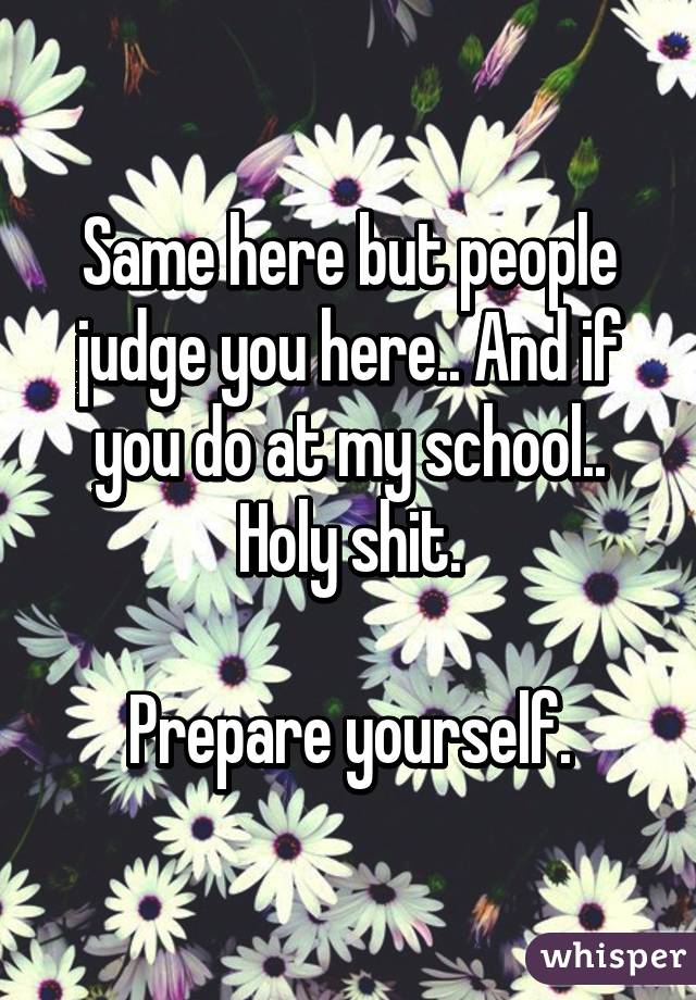Same here but people judge you here.. And if you do at my school.. Holy shit.

Prepare yourself.