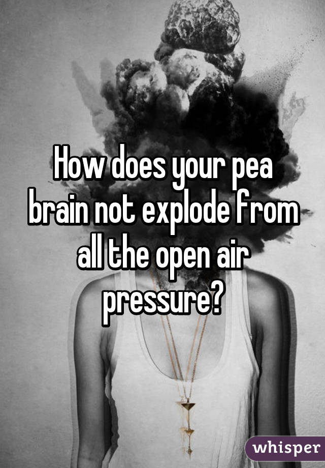 How does your pea brain not explode from all the open air pressure?
