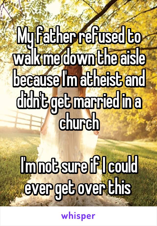 My father refused to walk me down the aisle because I'm atheist and didn't get married in a church

I'm not sure if I could ever get over this 