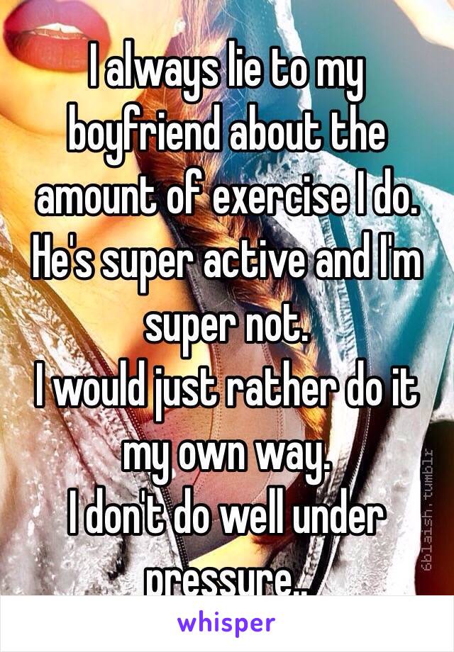 I always lie to my boyfriend about the amount of exercise I do. He's super active and I'm super not.
I would just rather do it my own way.
I don't do well under pressure..
