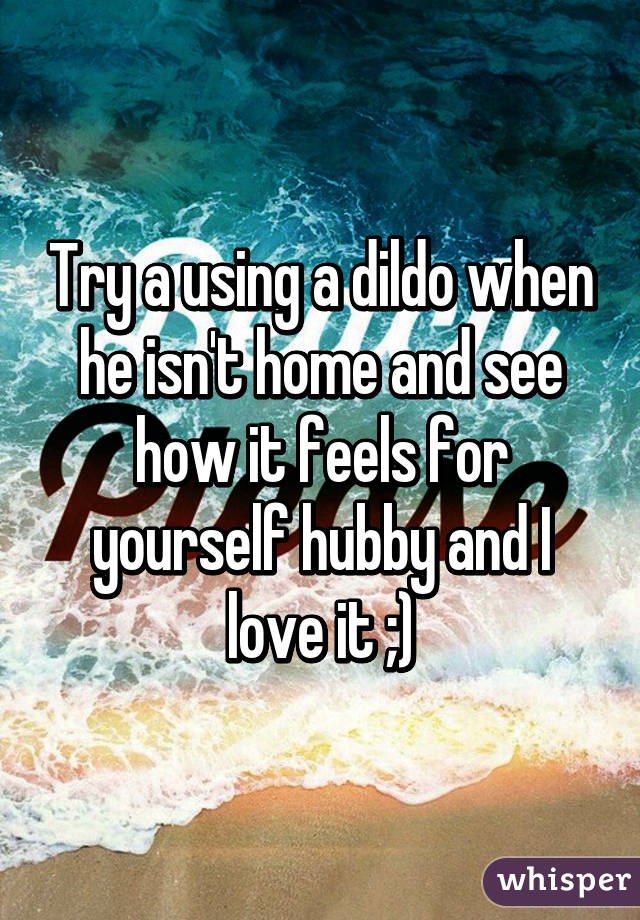 Try a using a dildo when he isn't home and see how it feels for yourself hubby and I love it ;)